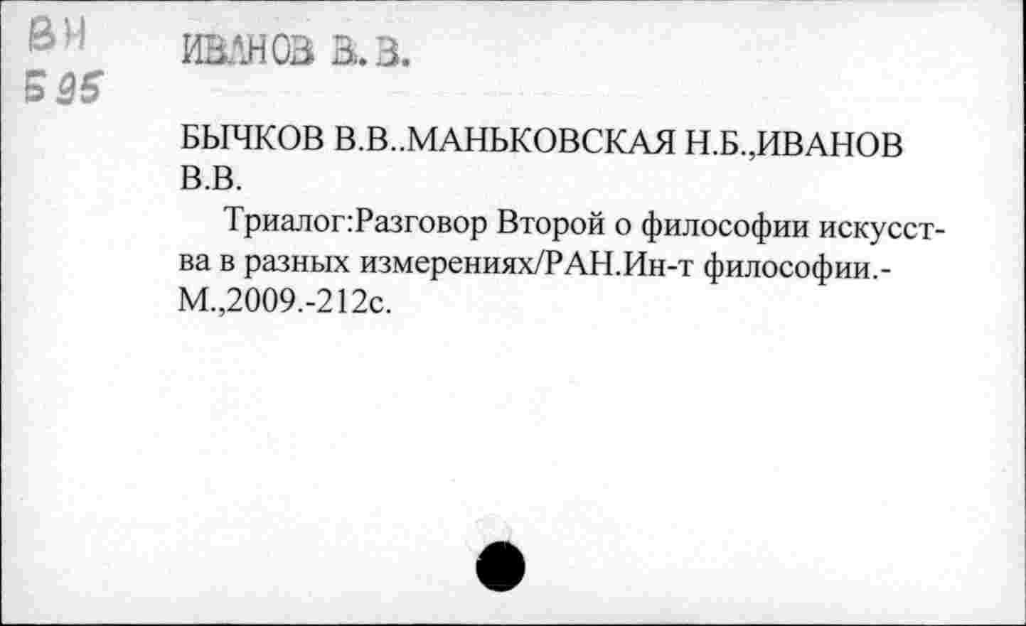 ﻿ИВАНОВ В. В.
БЫЧКОВ В.В..МАНБКОВСКАЯ Н.Б.,ИВАНОВ В.В.
Триалог:Разговор Второй о философии искусства в разных измерениях/РАН.Ин-т философии.-М.,2009.-212с.